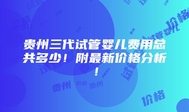 贵州三代试管婴儿费用总共多少！附最新价格分析！