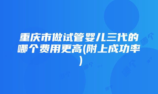 重庆市做试管婴儿三代的哪个费用更高(附上成功率）