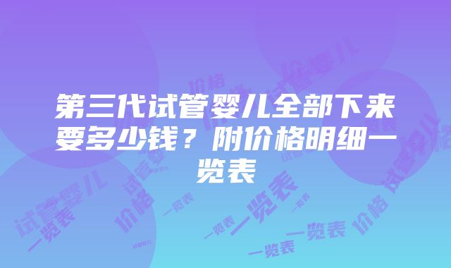 第三代试管婴儿全部下来要多少钱？附价格明细一览表