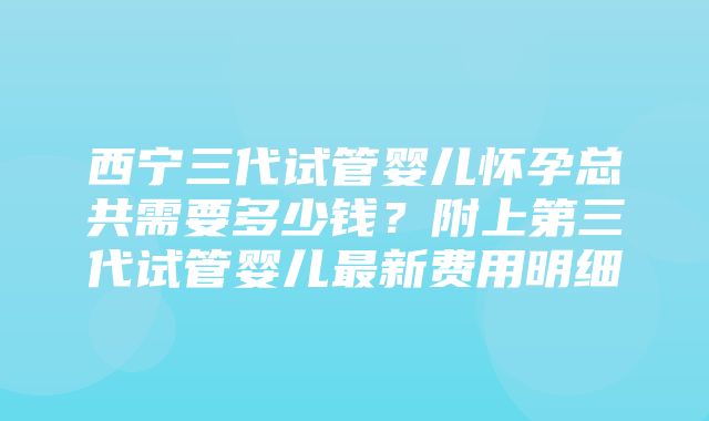 西宁三代试管婴儿怀孕总共需要多少钱？附上第三代试管婴儿最新费用明细