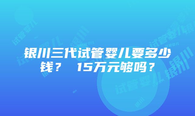 银川三代试管婴儿要多少钱？ 15万元够吗？