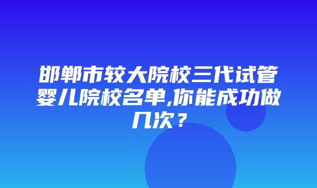 邯郸市较大院校三代试管婴儿院校名单,你能成功做几次？