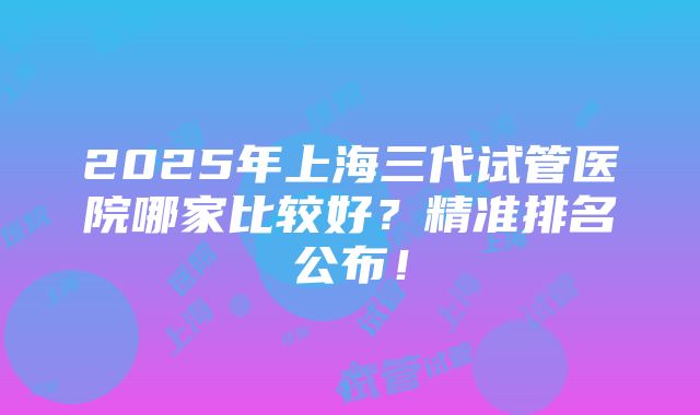 2025年上海三代试管医院哪家比较好？精准排名公布！