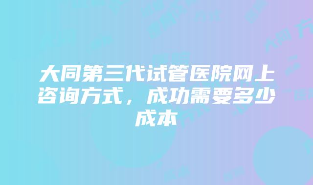 大同第三代试管医院网上咨询方式，成功需要多少成本