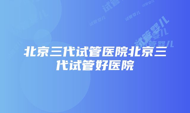 北京三代试管医院北京三代试管好医院