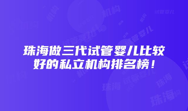 珠海做三代试管婴儿比较好的私立机构排名榜！