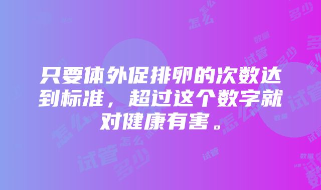 只要体外促排卵的次数达到标准，超过这个数字就对健康有害。