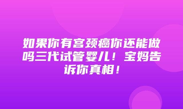 如果你有宫颈癌你还能做吗三代试管婴儿！宝妈告诉你真相！