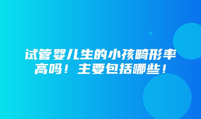 试管婴儿生的小孩畸形率高吗！主要包括哪些！