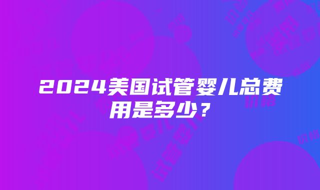 2024美国试管婴儿总费用是多少？