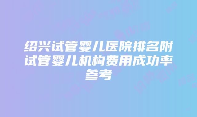 绍兴试管婴儿医院排名附试管婴儿机构费用成功率参考