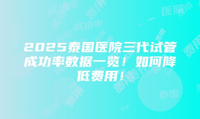 2025泰国医院三代试管成功率数据一览！如何降低费用！