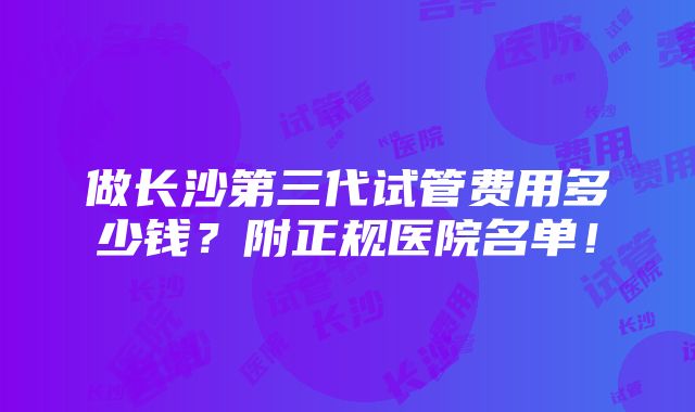 做长沙第三代试管费用多少钱？附正规医院名单！