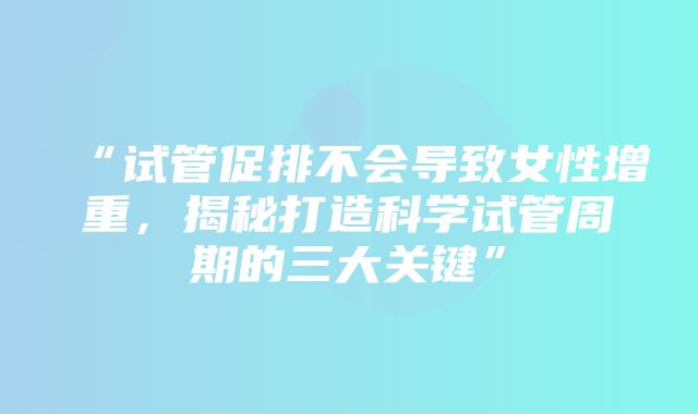 “试管促排不会导致女性增重，揭秘打造科学试管周期的三大关键”