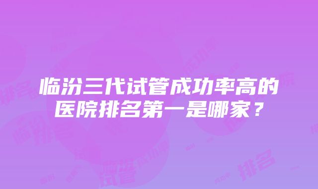 临汾三代试管成功率高的医院排名第一是哪家？