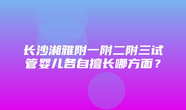 长沙湘雅附一附二附三试管婴儿各自擅长哪方面？