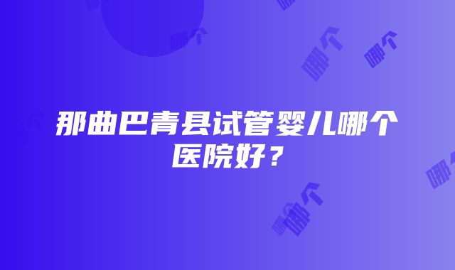 那曲巴青县试管婴儿哪个医院好？