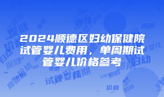 2024顺德区妇幼保健院试管婴儿费用，单周期试管婴儿价格参考