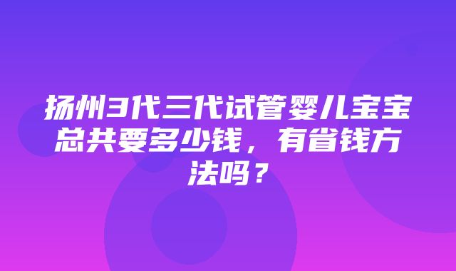 扬州3代三代试管婴儿宝宝总共要多少钱，有省钱方法吗？