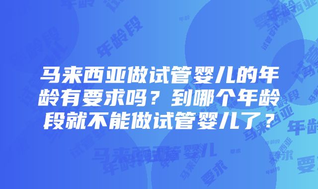 马来西亚做试管婴儿的年龄有要求吗？到哪个年龄段就不能做试管婴儿了？