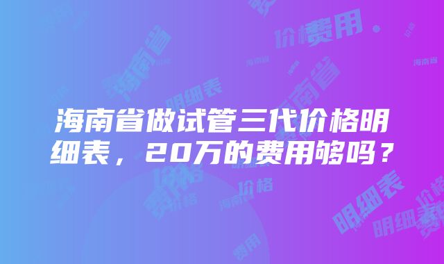 海南省做试管三代价格明细表，20万的费用够吗？