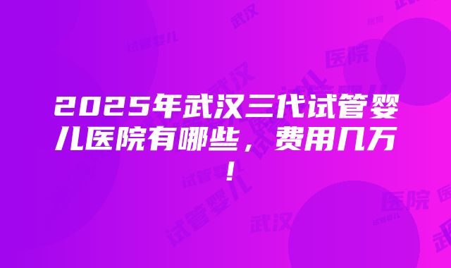 2025年武汉三代试管婴儿医院有哪些，费用几万！