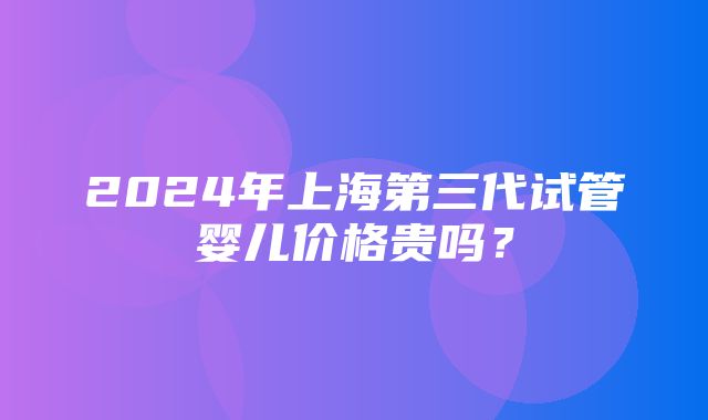 2024年上海第三代试管婴儿价格贵吗？