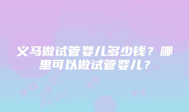 义马做试管婴儿多少钱？哪里可以做试管婴儿？