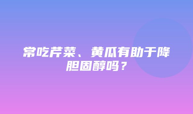 常吃芹菜、黄瓜有助于降胆固醇吗？