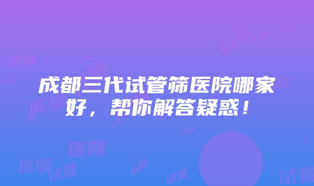 成都三代试管筛医院哪家好，帮你解答疑惑！