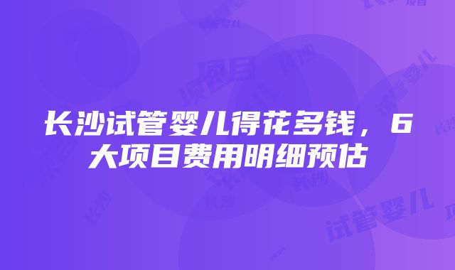 长沙试管婴儿得花多钱，6大项目费用明细预估