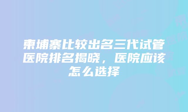 柬埔寨比较出名三代试管医院排名揭晓，医院应该怎么选择