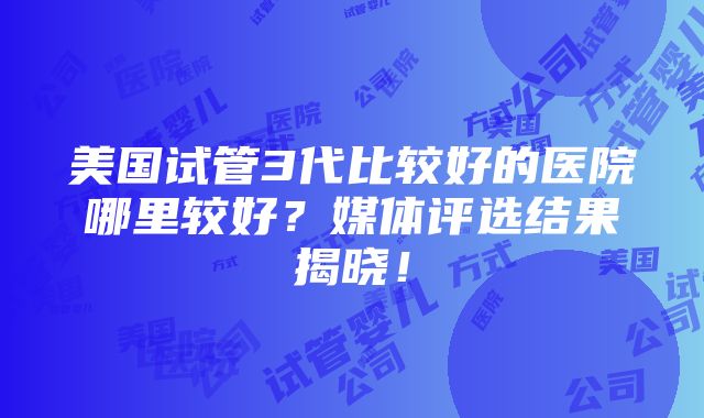 美国试管3代比较好的医院哪里较好？媒体评选结果揭晓！