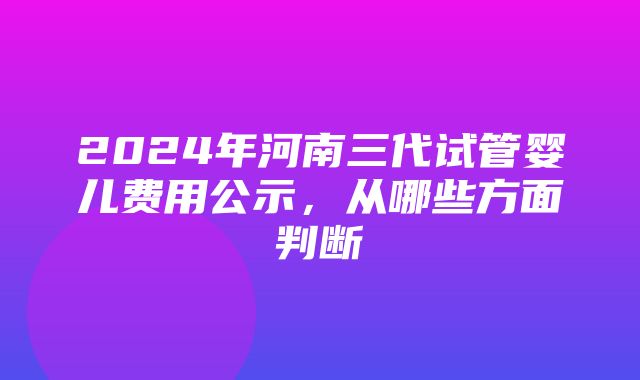 2024年河南三代试管婴儿费用公示，从哪些方面判断