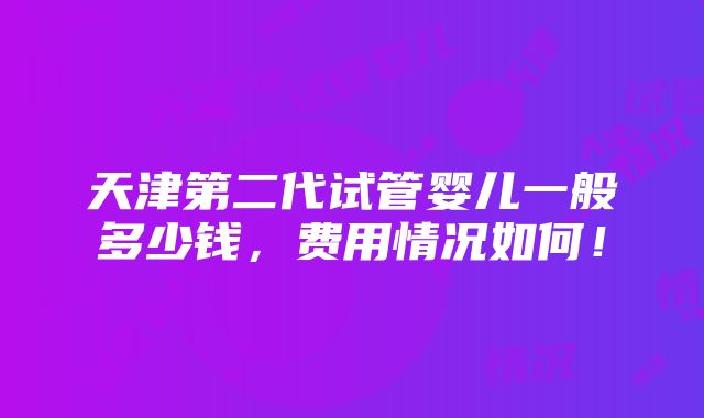 天津第二代试管婴儿一般多少钱，费用情况如何！