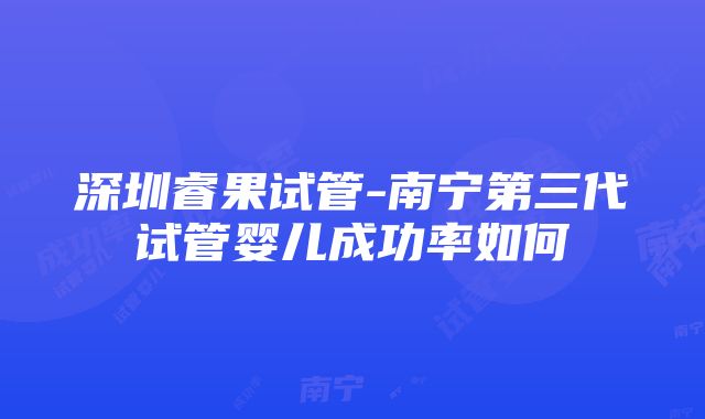 深圳睿果试管-南宁第三代试管婴儿成功率如何