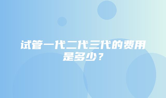 试管一代二代三代的费用是多少？