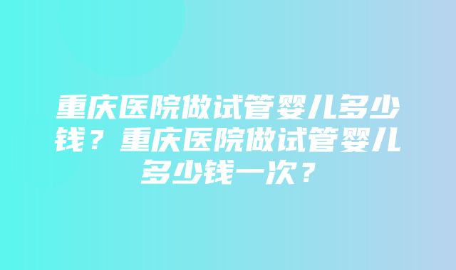 重庆医院做试管婴儿多少钱？重庆医院做试管婴儿多少钱一次？