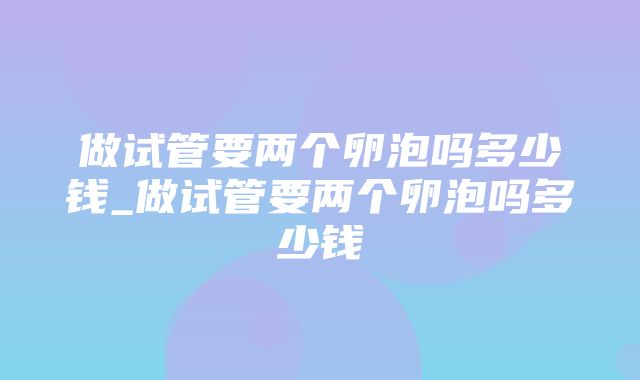 做试管要两个卵泡吗多少钱_做试管要两个卵泡吗多少钱