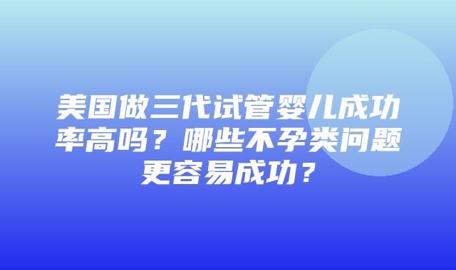 美国做三代试管婴儿成功率高吗？哪些不孕类问题更容易成功？