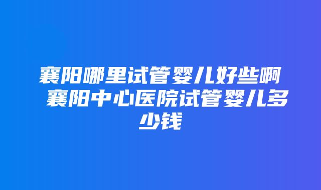 襄阳哪里试管婴儿好些啊 襄阳中心医院试管婴儿多少钱