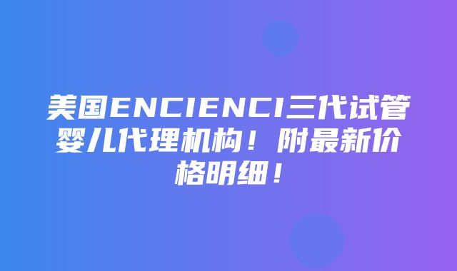 美国ENCIENCI三代试管婴儿代理机构！附最新价格明细！