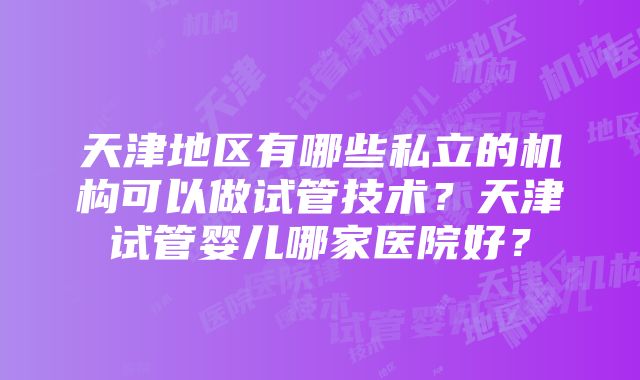 天津地区有哪些私立的机构可以做试管技术？天津试管婴儿哪家医院好？