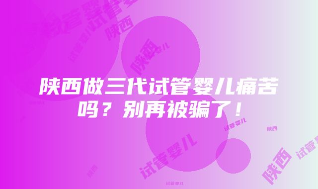 陕西做三代试管婴儿痛苦吗？别再被骗了！