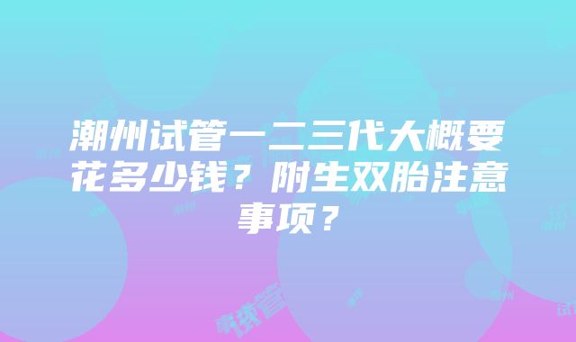 潮州试管一二三代大概要花多少钱？附生双胎注意事项？