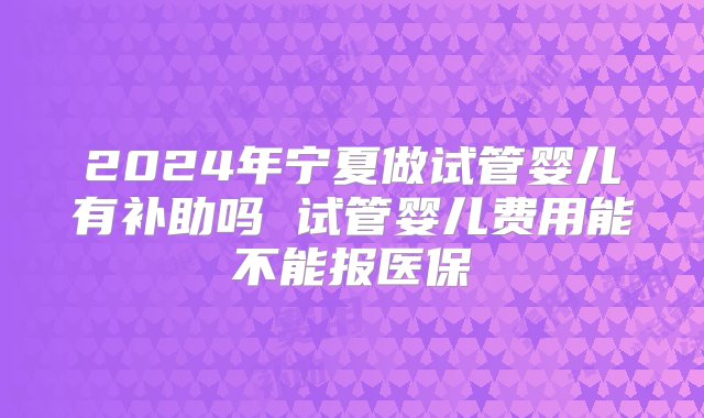 2024年宁夏做试管婴儿有补助吗 试管婴儿费用能不能报医保