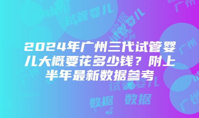 2024年广州三代试管婴儿大概要花多少钱？附上半年最新数据参考