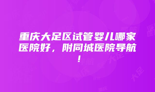 重庆大足区试管婴儿哪家医院好，附同城医院导航！