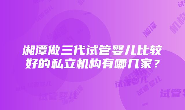 湘潭做三代试管婴儿比较好的私立机构有哪几家？