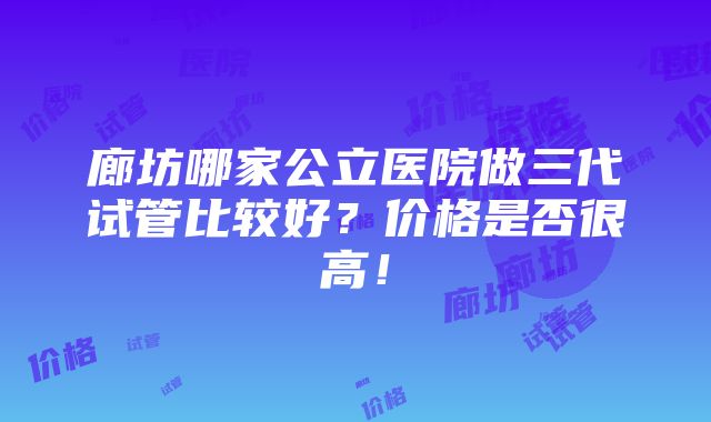 廊坊哪家公立医院做三代试管比较好？价格是否很高！